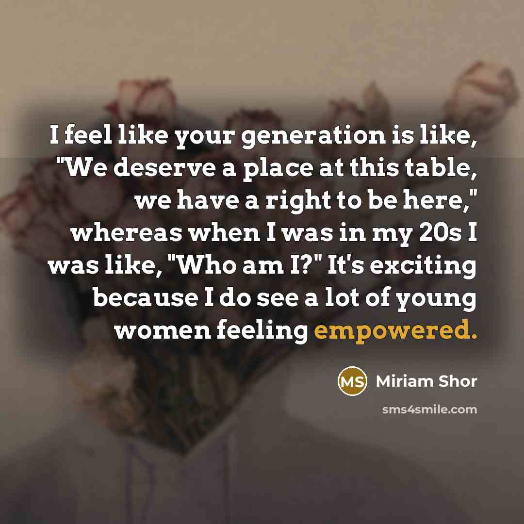 “I feel like your generation is like, "We deserve a place at this table, we have a right to be here," whereas when I was in my 20s I was like, "Who am I?" It's exciting because I do see a lot of young women feeling empowered.” quote by Miriam Shor