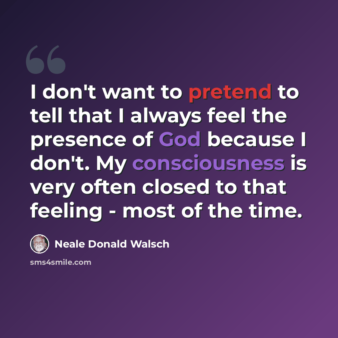 “I don't want to pretend to tell that I always feel the presence of God because I don't. My consciousness is very often closed to that feeling - most of the time.” quote by Neale Donald Walsch