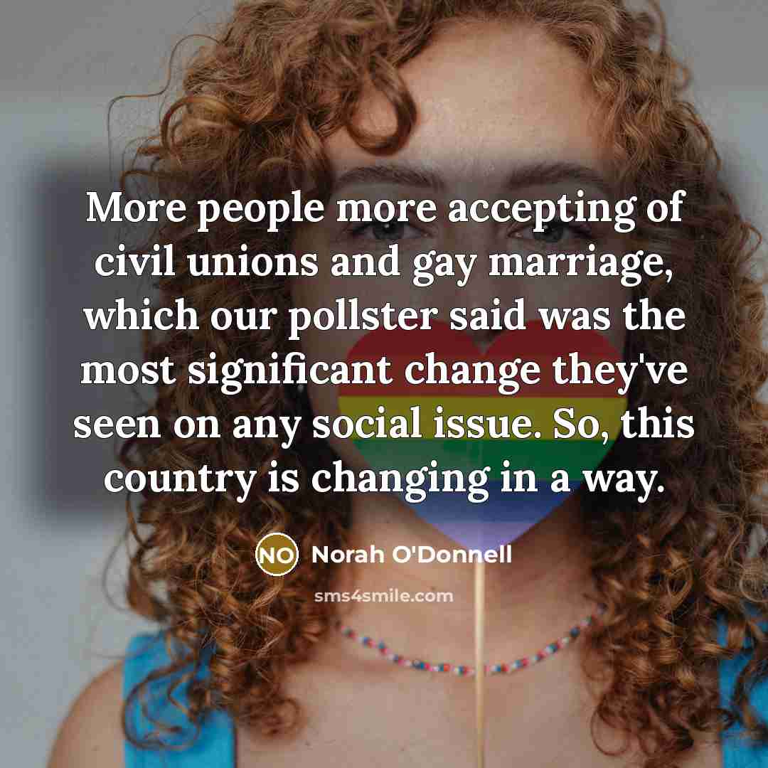 “More people more accepting of civil unions and gay marriage, which our pollster said was the most significant change they've seen on any social issue. So, this country is changing in a way.” quote by Norah O'Donnell