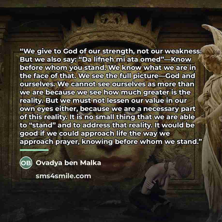 “We give to God of our strength, not our weakness. But we also say: “Da lifneh mi ata omed”—Know before whom you stand. We know what we are in the face of that. We see the full picture—God and ourselves. We cannot see ourselves as more than we are because we see how much greater is the reality. But…” quote by Ovadya ben Malka