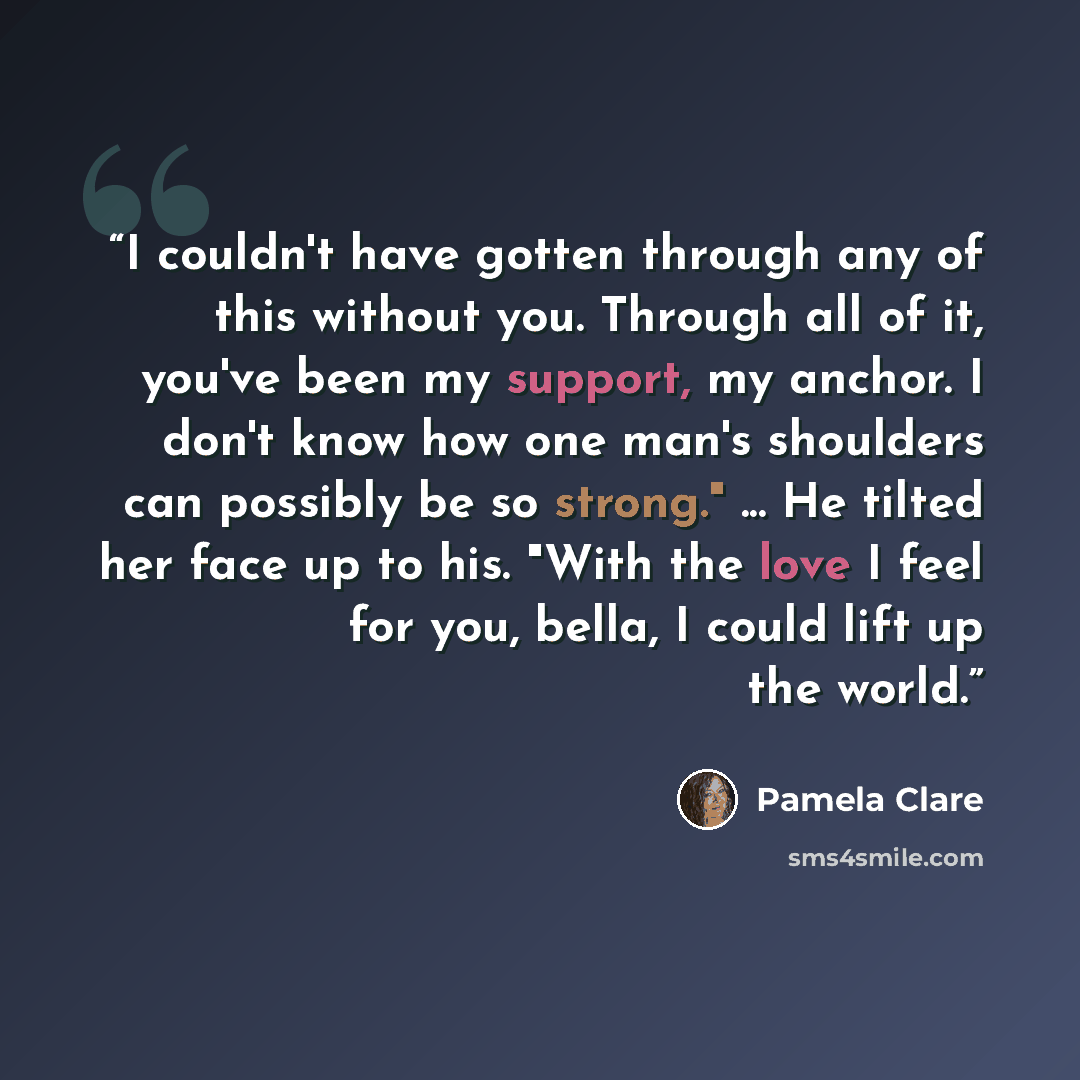 “I couldn't have gotten through any of this without you. Through all of it, you've been my support, my anchor. I don't know how one man's shoulders can possibly be so strong." ... He tilted her face up to his. "With the love I feel for you, bella, I could lift up the world.” quote by Pamela Clare