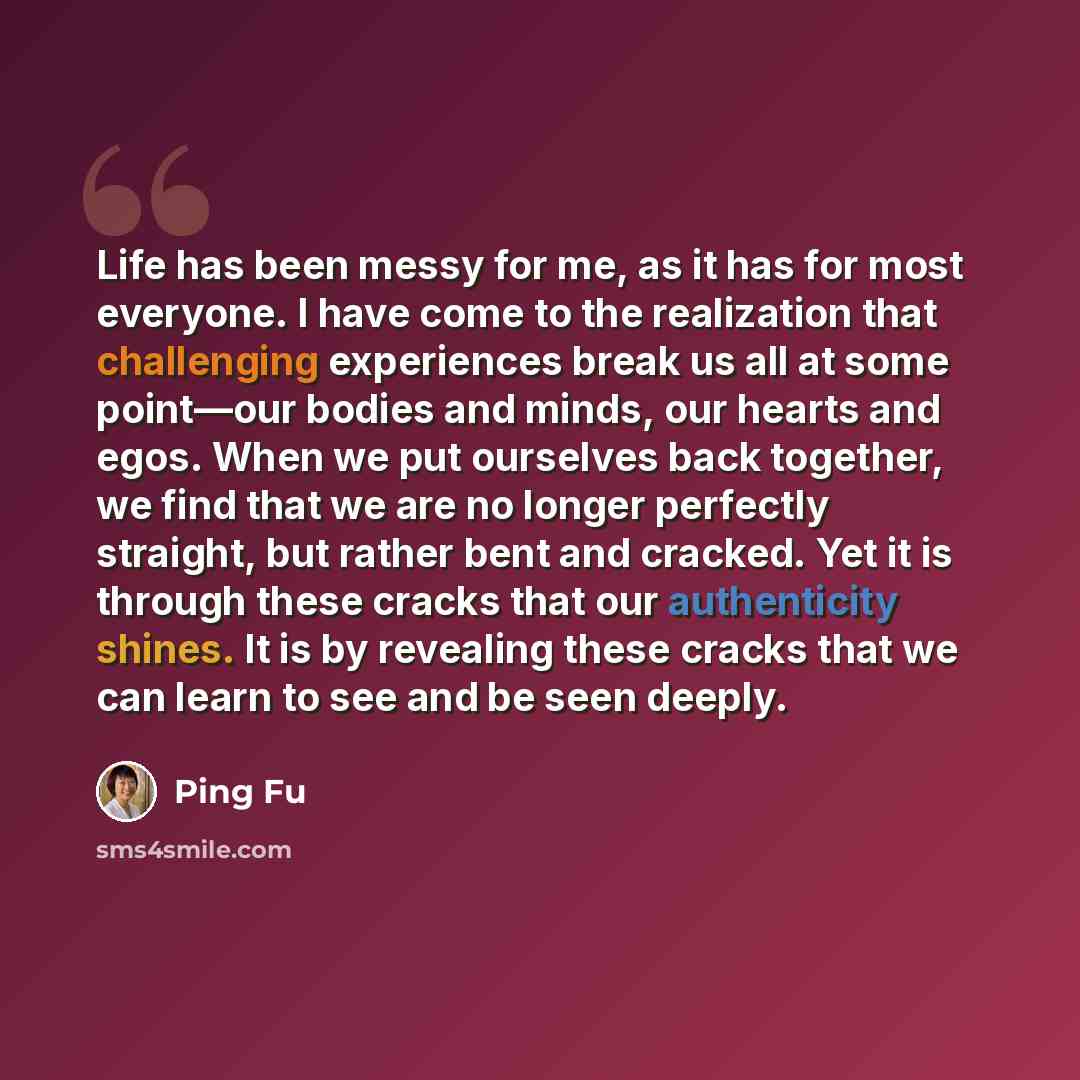 “Life has been messy for me, as it has for most everyone. I have come to the realization that challenging experiences break us all at some point—our bodies and minds, our hearts and egos. When we put ourselves back together, we find that we are no longer perfectly straight, but rather bent and…” quote by Ping Fu
