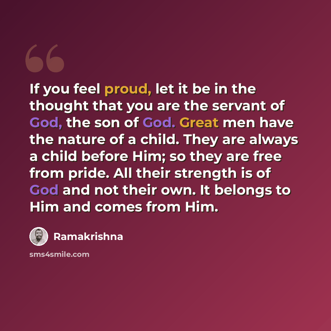 “If you feel proud, let it be in the thought that you are the servant of God, the son of God. Great men have the nature of a child. They are always a child before Him; so they are free from pride. All their strength is of God and not their own. It belongs to Him and comes from Him.” quote by Ramakrishna