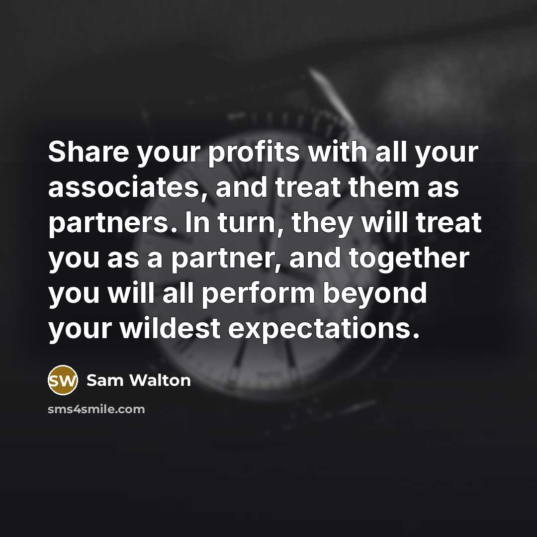 “Share your profits with all your associates, and treat them as partners. In turn, they will treat you as a partner, and together you will all perform beyond your wildest expectations.” quote by Sam Walton
