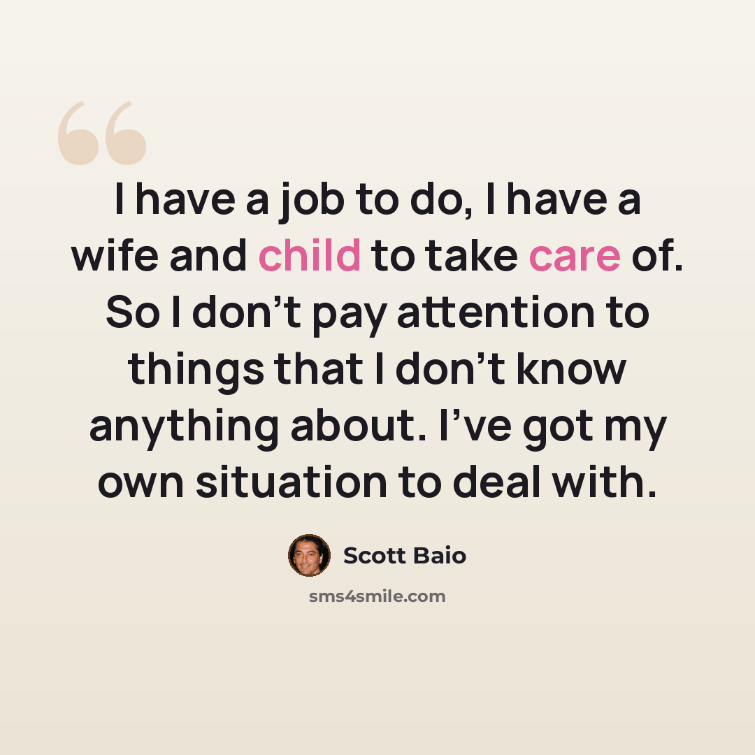 “I have a job to do, I have a wife and child to take care of. So I don't pay attention to things that I don't know anything about. I've got my own situation to deal with.” quote by Scott Baio