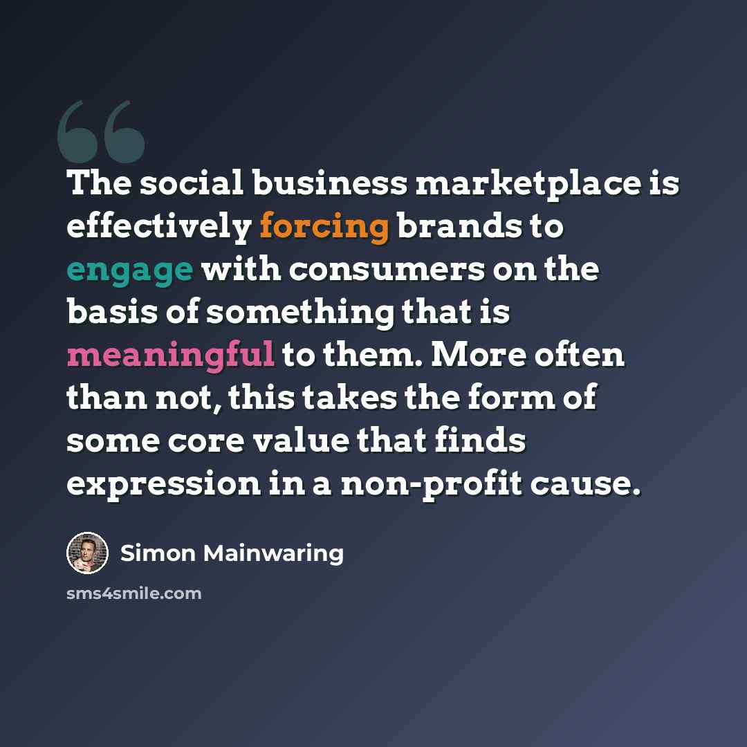 “The social business marketplace is effectively forcing brands to engage with consumers on the basis of something that is meaningful to them. More often than not, this takes the form of some core value that finds expression in a non-profit cause.” quote by Simon Mainwaring
