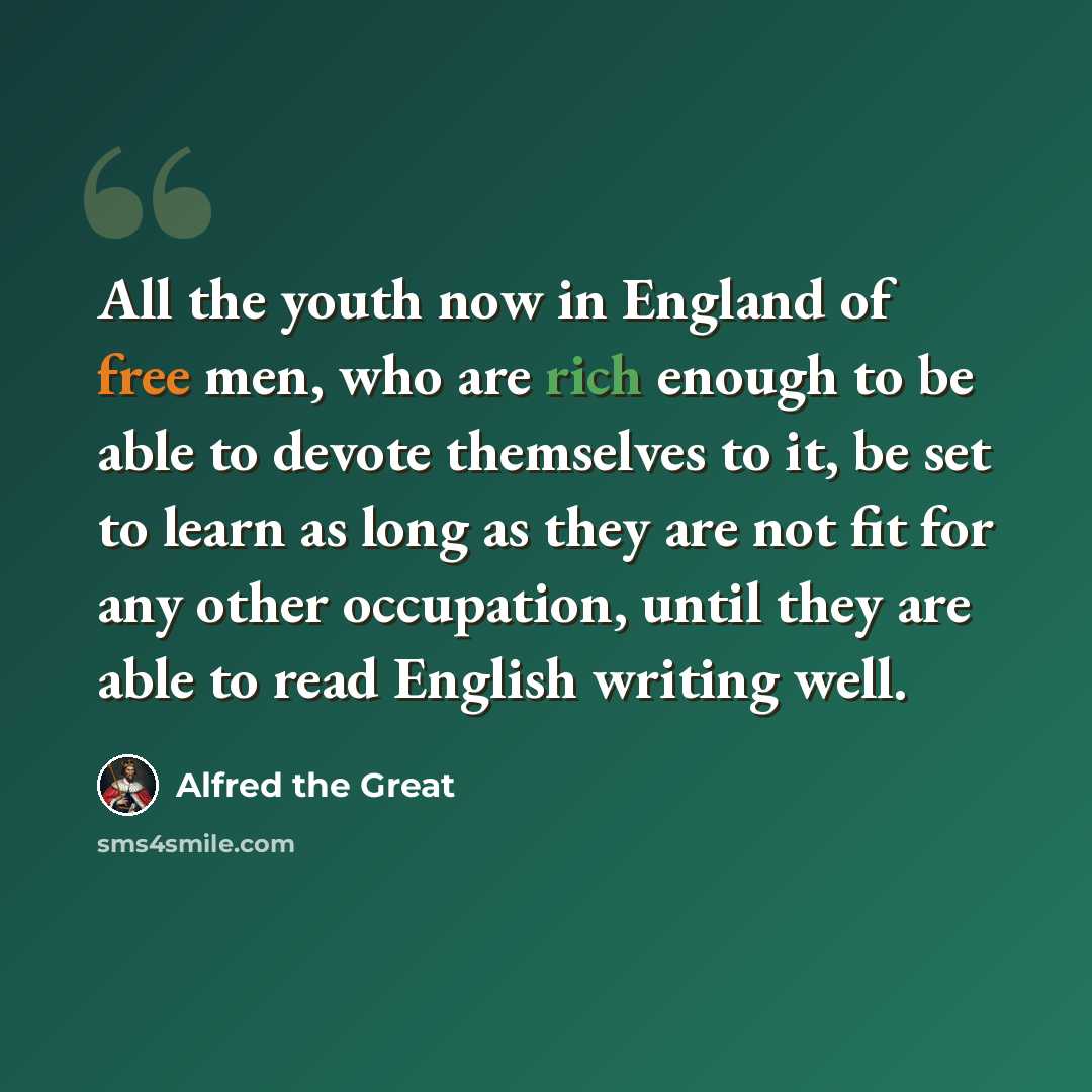 “All the youth now in England of free men, who are rich enough to be able to devote themselves to it, be set to learn as long as they are not fit for any other occupation, until they are able to read English writing well.” quote by Alfred the Great