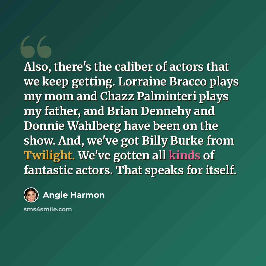 “Also, there's the caliber of actors that we keep getting. Lorraine Bracco plays my mom and Chazz Palminteri plays my father, and Brian Dennehy and Donnie Wahlberg have been on the show. And, we've got Billy Burke from Twilight. We've gotten all kinds of fantastic actors. That speaks for itself.” quote by Angie Harmon
