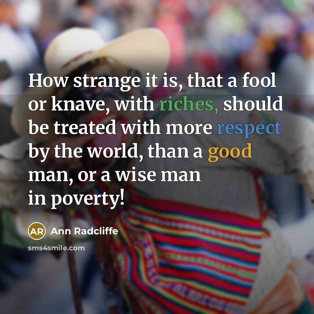 “How strange it is, that a fool or knave, with riches, should be treated with more respect by the world, than a good man, or a wise man in poverty!” quote by Ann Radcliffe