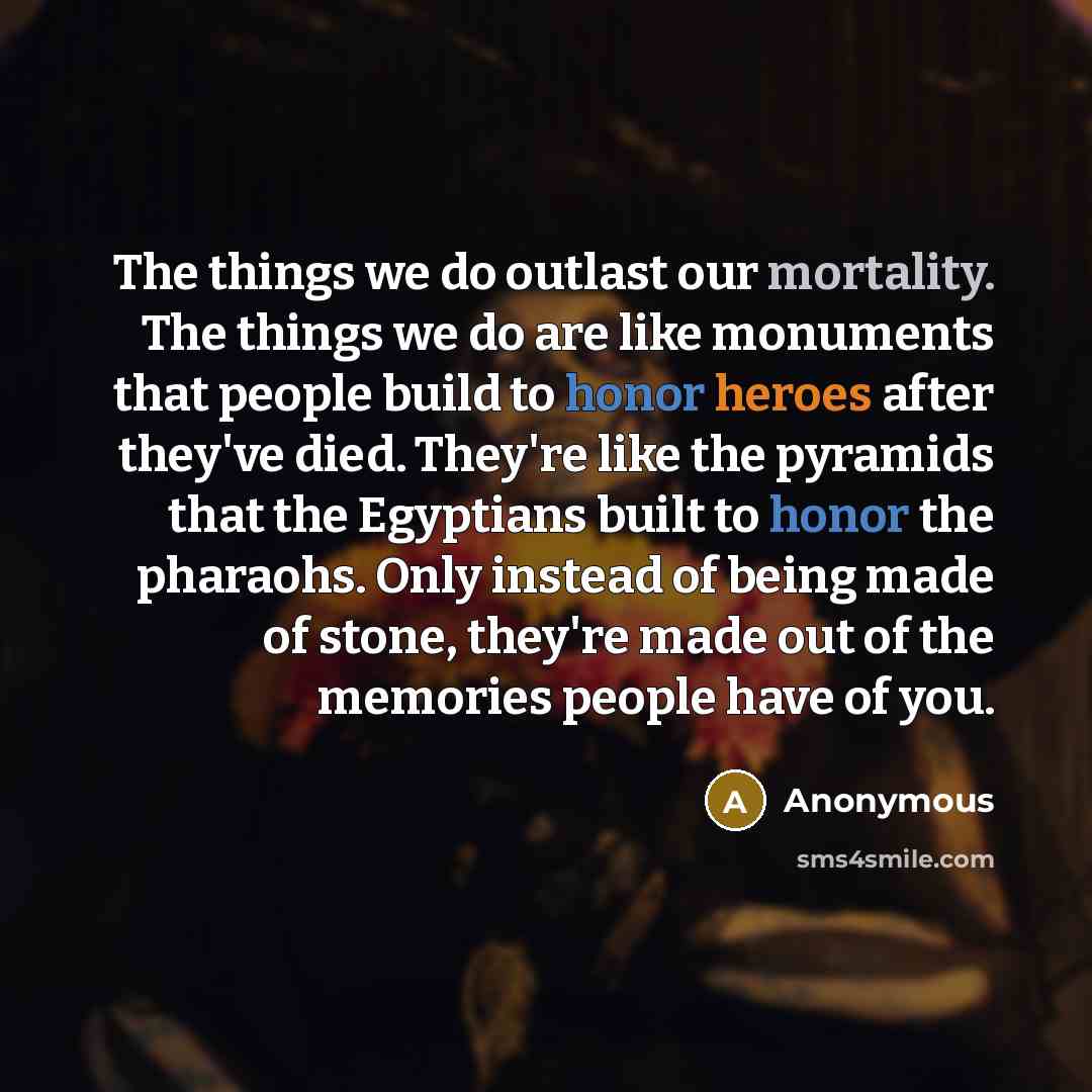 “The things we do outlast our mortality. The things we do are like monuments that people build to honor heroes after they've died. They're like the pyramids that the Egyptians built to honor the pharaohs. Only instead of being made of stone, they're made out of the memories people have of you.” quote by Anonymous