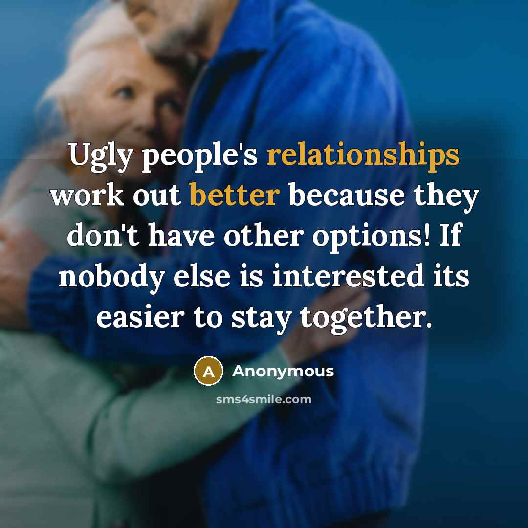 “Ugly people's relationships work out better because they don't have other options! If nobody else is interested its easier to stay together.” quote by Anonymous