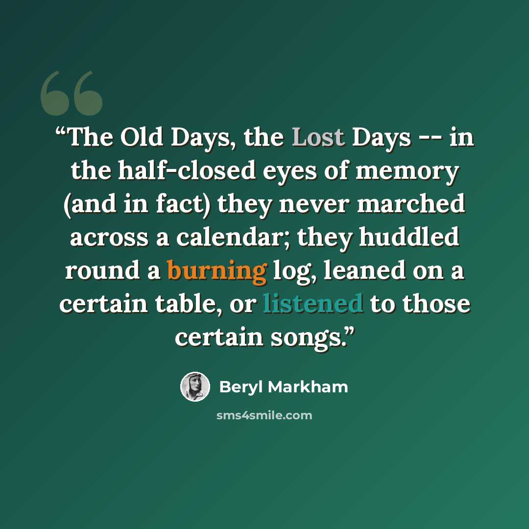 “The Old Days, the Lost Days -- in the half-closed eyes of memory (and in fact) they never marched across a calendar; they huddled round a burning log, leaned on a certain table, or listened to those certain songs.” quote by Beryl Markham