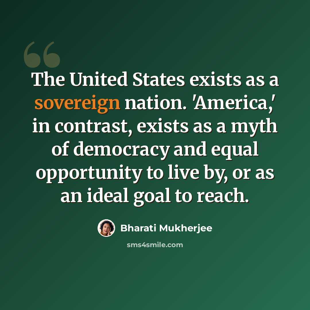 “The United States exists as a sovereign nation. 'America,' in contrast, exists as a myth of democracy and equal opportunity to live by, or as an ideal goal to reach.” quote by Bharati Mukherjee