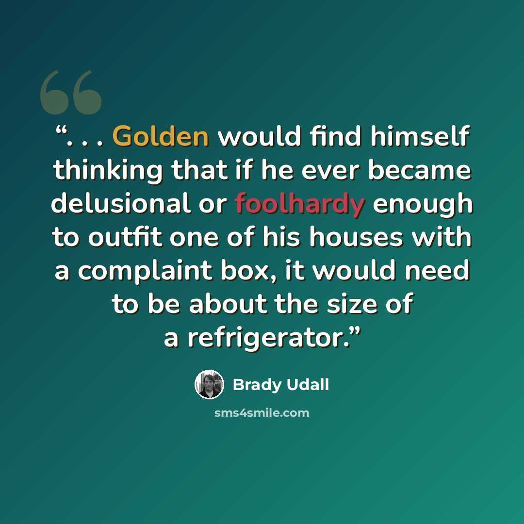 “. . . Golden would find himself thinking that if he ever became delusional or foolhardy enough to outfit one of his houses with a complaint box, it would need to be about the size of a refrigerator.” quote by Brady Udall