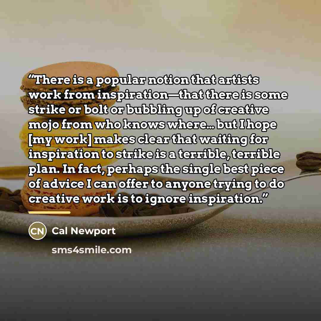 “There is a popular notion that artists work from inspiration—that there is some strike or bolt or bubbling up of creative mojo from who knows where… but I hope [my work] makes clear that waiting for inspiration to strike is a terrible, terrible plan. In fact, perhaps the single best piece of…” quote by Cal Newport