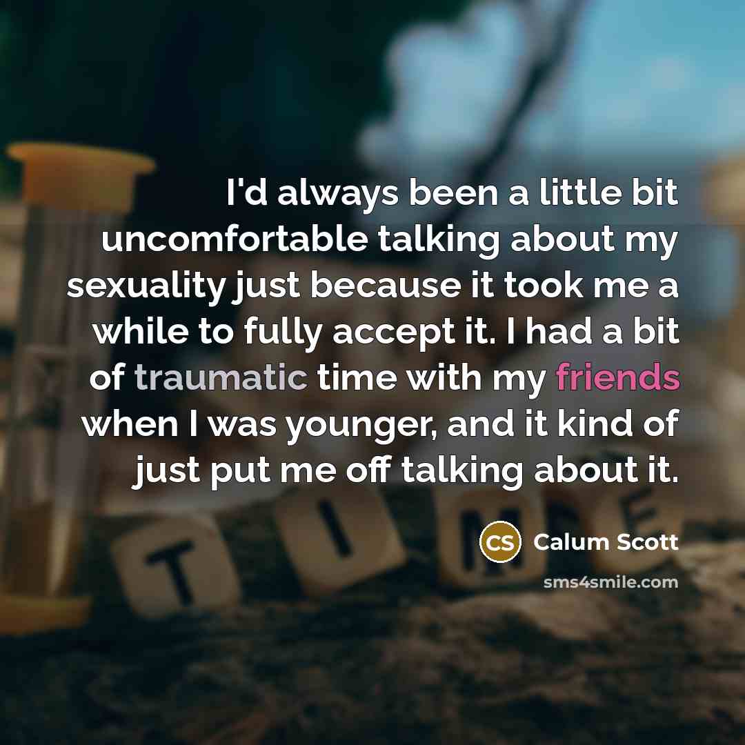 “I'd always been a little bit uncomfortable talking about my sexuality just because it took me a while to fully accept it. I had a bit of traumatic time with my friends when I was younger, and it kind of just put me off talking about it.” quote by Calum Scott