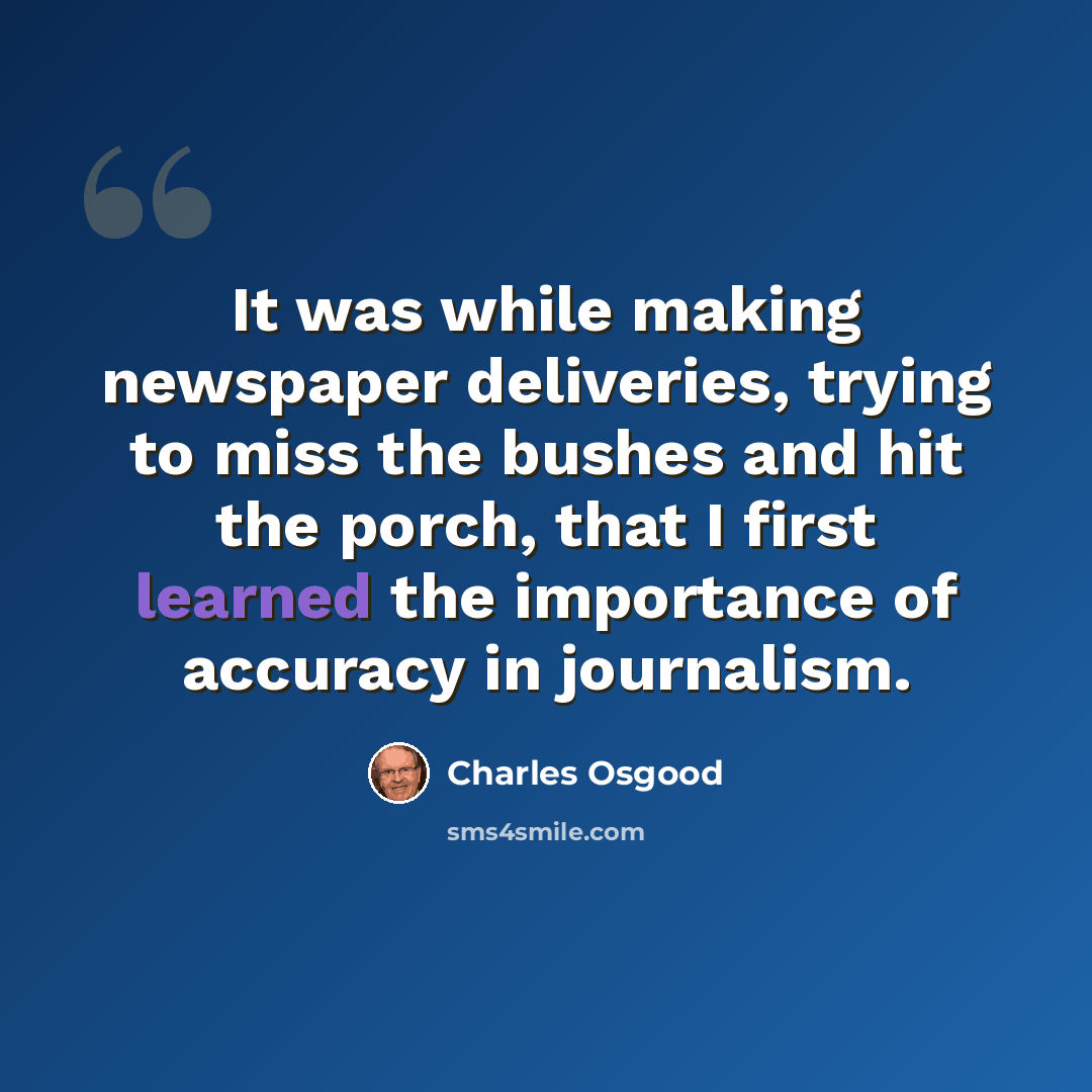 “It was while making newspaper deliveries, trying to miss the bushes and hit the porch, that I first learned the importance of accuracy in journalism.” quote by Charles Osgood
