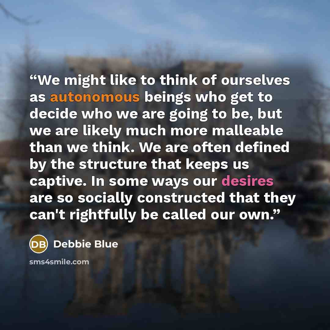 “We might like to think of ourselves as autonomous beings who get to decide who we are going to be, but we are likely much more malleable than we think. We are often defined by the structure that keeps us captive. In some ways our desires are so socially constructed that they can't rightfully be…” quote by Debbie Blue