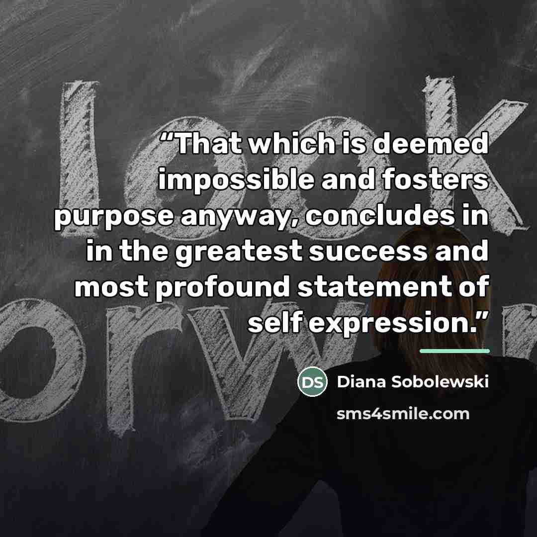 “That which is deemed impossible and fosters purpose anyway, concludes in in the greatest success and most profound statement of self expression.” quote by Diana Sobolewski