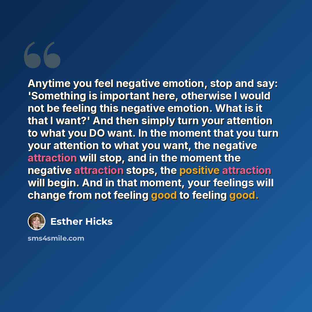 “Anytime you feel negative emotion, stop and say: 'Something is important here, otherwise I would not be feeling this negative emotion. What is it that I want?' And then simply turn your attention to what you DO want. In the moment that you turn your attention to what you want, the negative…” quote by Esther Hicks
