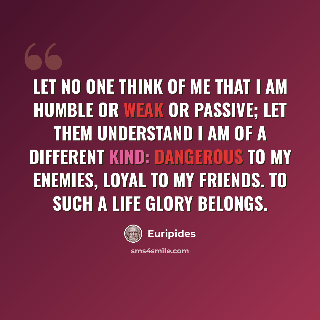 “Let no one think of me that I am humble or weak or passive; let them understand I am of a different kind: dangerous to my enemies, loyal to my friends. To such a life glory belongs.” quote by Euripides