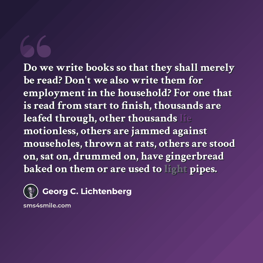 “Do we write books so that they shall merely be read? Don't we also write them for employment in the household? For one that is read from start to finish, thousands are leafed through, other thousands lie motionless, others are jammed against mouseholes, thrown at rats, others are stood on, sat on…” quote by Georg C. Lichtenberg