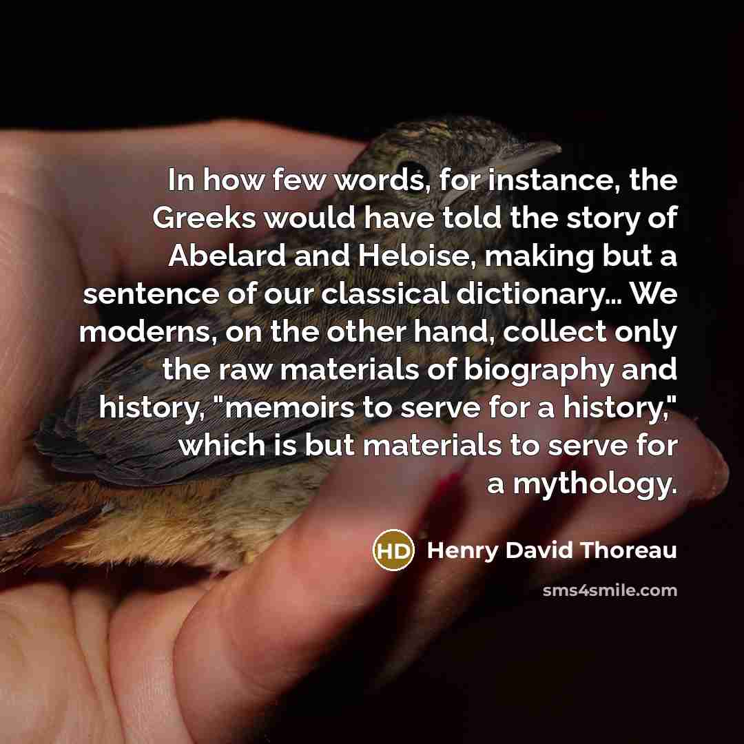 “In how few words, for instance, the Greeks would have told the story of Abelard and Heloise, making but a sentence of our classical dictionary… We moderns, on the other hand, collect only the raw materials of biography and history, "memoirs to serve for a history," which is but materials to serve…” quote by Henry David Thoreau