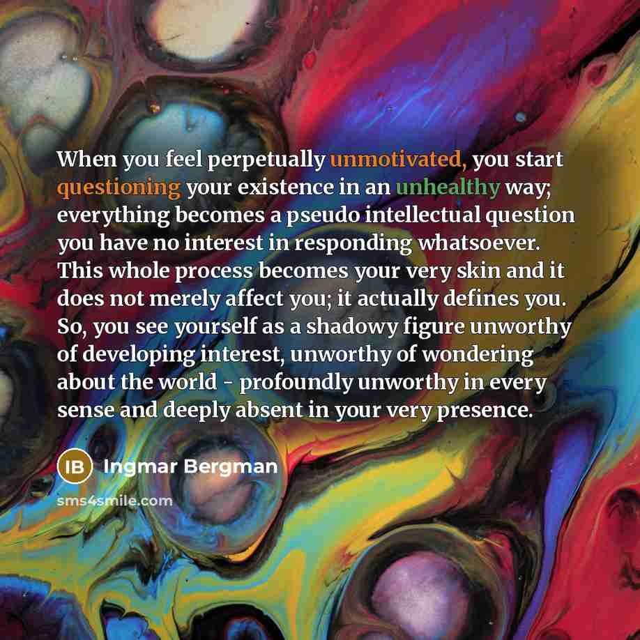 “When you feel perpetually unmotivated, you start questioning your existence in an unhealthy way; everything becomes a pseudo intellectual question you have no interest in responding whatsoever. This whole process becomes your very skin and it does not merely affect you; it actually defines you…” quote by Ingmar Bergman