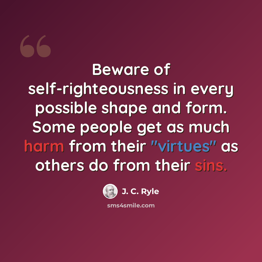 “Beware of self-righteousness in every possible shape and form. Some people get as much harm from their "virtues" as others do from their sins.” quote by J. C. Ryle