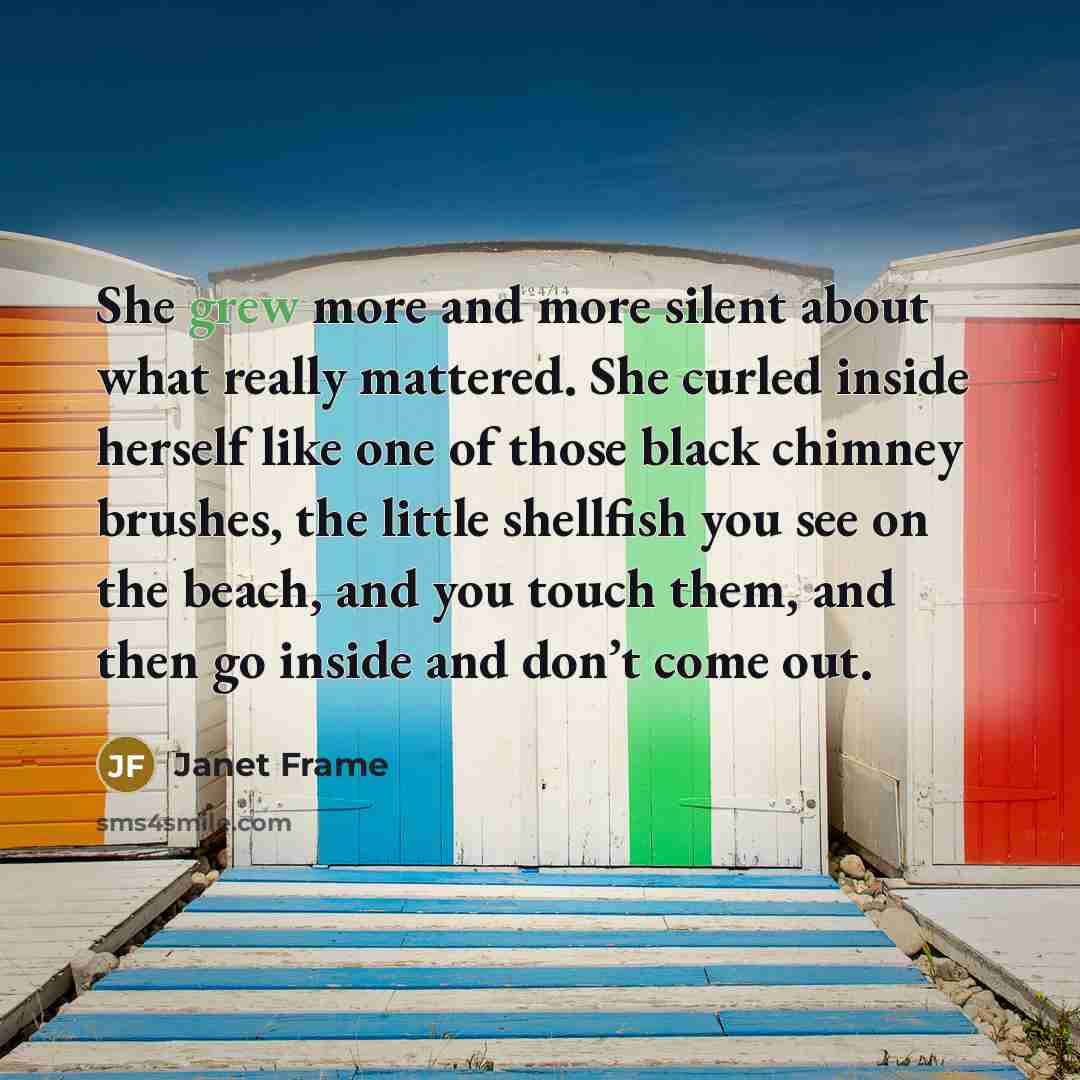 “She grew more and more silent about what really mattered. She curled inside herself like one of those black chimney brushes, the little shellfish you see on the beach, and you touch them, and then go inside and don’t come out.” quote by Janet Frame