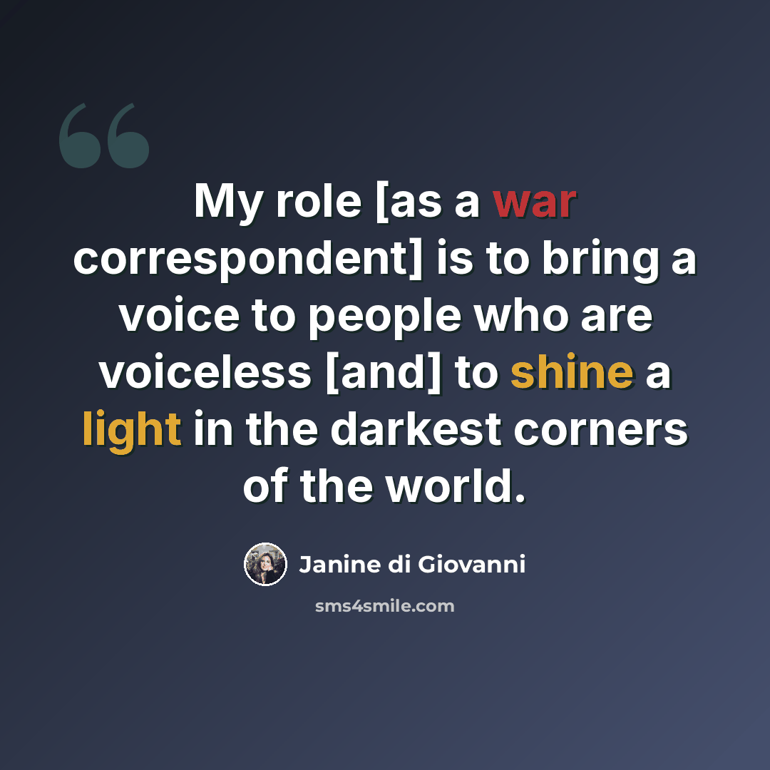 “My role [as a war correspondent] is to bring a voice to people who are voiceless [and] to shine a light in the darkest corners of the world.” quote by Janine di Giovanni