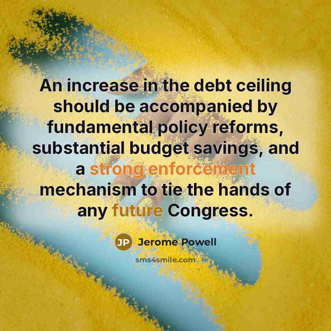 “An increase in the debt ceiling should be accompanied by fundamental policy reforms, substantial budget savings, and a strong enforcement mechanism to tie the hands of any future Congress.” quote by Jerome Powell