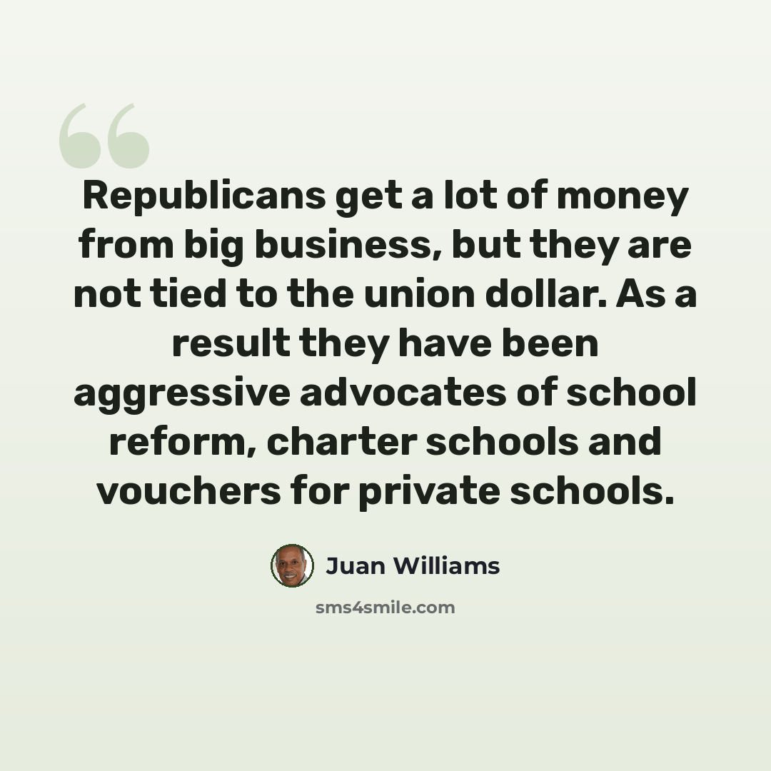 “Republicans get a lot of money from big business, but they are not tied to the union dollar. As a result they have been aggressive advocates of school reform, charter schools and vouchers for private schools.” quote by Juan Williams