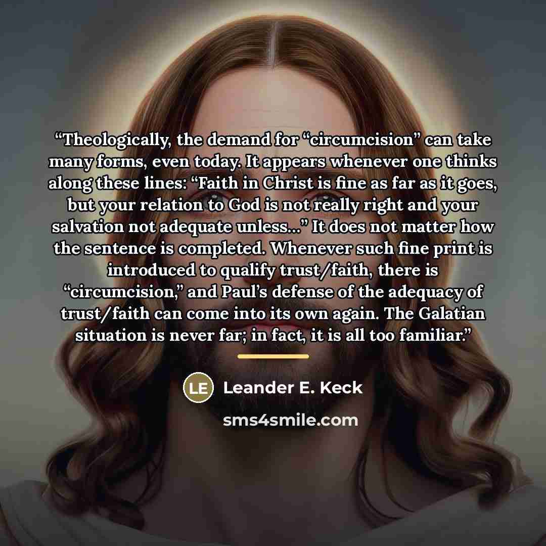 “Theologically, the demand for “circumcision” can take many forms, even today. It appears whenever one thinks along these lines: “Faith in Christ is fine as far as it goes, but your relation to God is not really right and your salvation not adequate unless…” It does not matter how the sentence is…” quote by Leander E. Keck