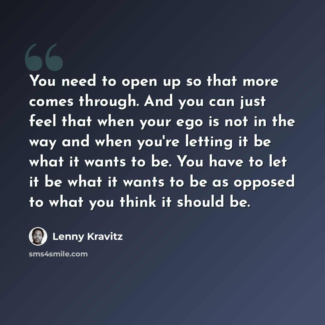 “You need to open up so that more comes through. And you can just feel that when your ego is not in the way and when you're letting it be what it wants to be. You have to let it be what it wants to be as opposed to what you think it should be.” quote by Lenny Kravitz