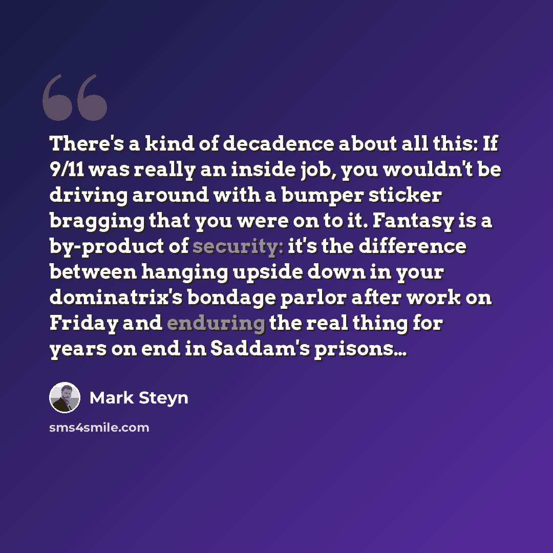 “There's a kind of decadence about all this: If 9/11 was really an inside job, you wouldn't be driving around with a bumper sticker bragging that you were on to it. Fantasy is a by-product of security: it's the difference between hanging upside down in your dominatrix's bondage parlor after work on…” quote by Mark Steyn
