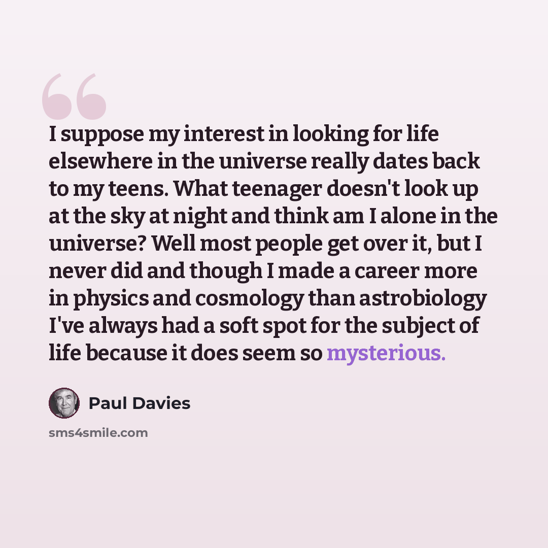 “I suppose my interest in looking for life elsewhere in the universe really dates back to my teens. What teenager doesn't look up at the sky at night and think am I alone in the universe? Well most people get over it, but I never did and though I made a career more in physics and cosmology than…” quote by Paul Davies