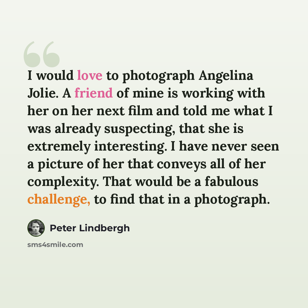 “I would love to photograph Angelina Jolie. A friend of mine is working with her on her next film and told me what I was already suspecting, that she is extremely interesting. I have never seen a picture of her that conveys all of her complexity. That would be a fabulous challenge, to find that in…” quote by Peter Lindbergh