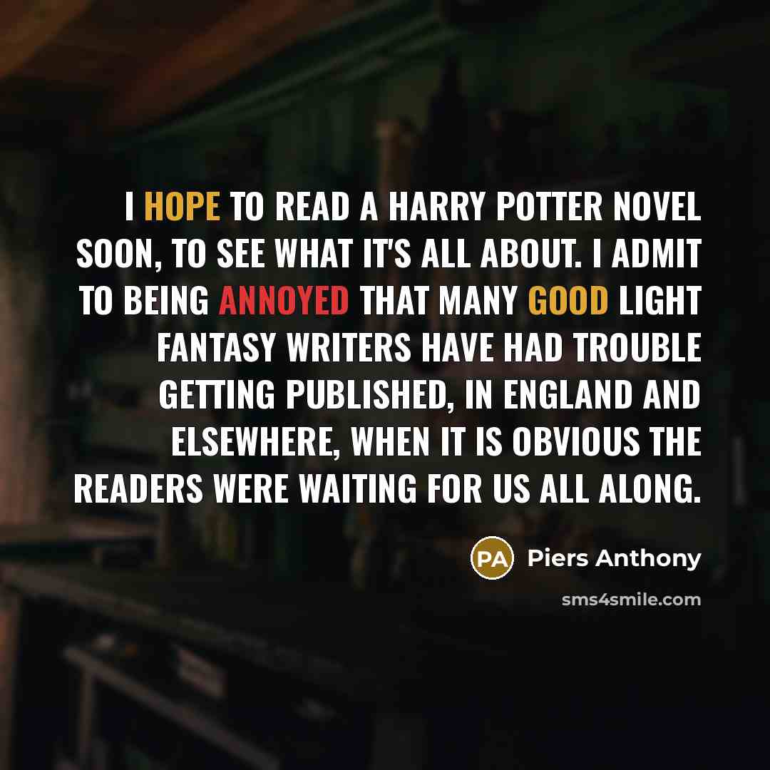 “I hope to read a Harry Potter novel soon, to see what it's all about. I admit to being annoyed that many good light fantasy writers have had trouble getting published, in England and elsewhere, when it is obvious the readers were waiting for us all along.” quote by Piers Anthony
