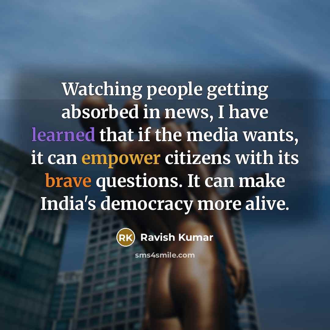 “Watching people getting absorbed in news, I have learned that if the media wants, it can empower citizens with its brave questions. It can make India's democracy more alive.” quote by Ravish Kumar