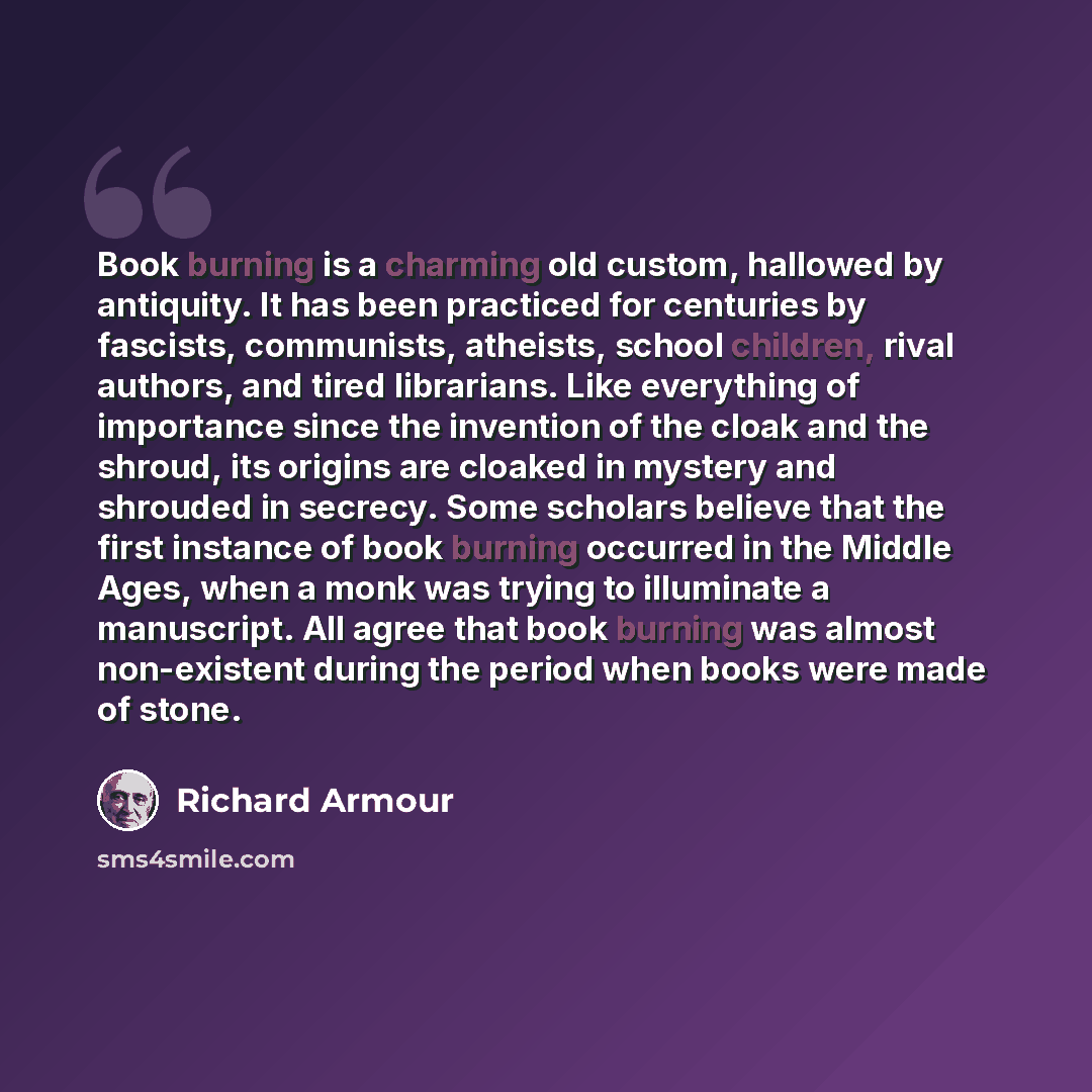 “Book burning is a charming old custom, hallowed by antiquity. It has been practiced for centuries by fascists, communists, atheists, school children, rival authors, and tired librarians. Like everything of importance since the invention of the cloak and the shroud, its origins are cloaked in…” quote by Richard Armour