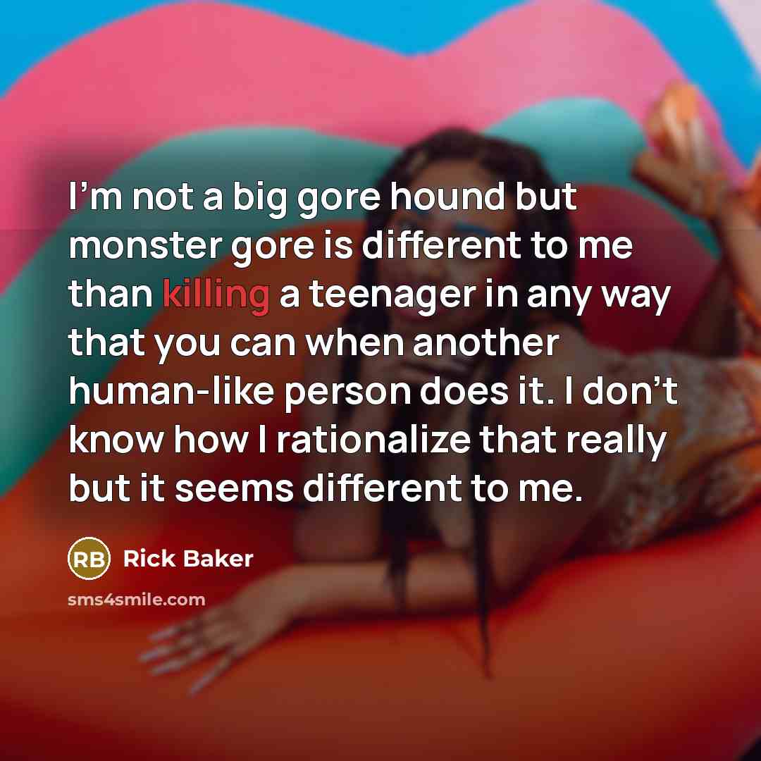 “I'm not a big gore hound but monster gore is different to me than killing a teenager in any way that you can when another human-like person does it. I don't know how I rationalize that really but it seems different to me.” quote by Rick Baker