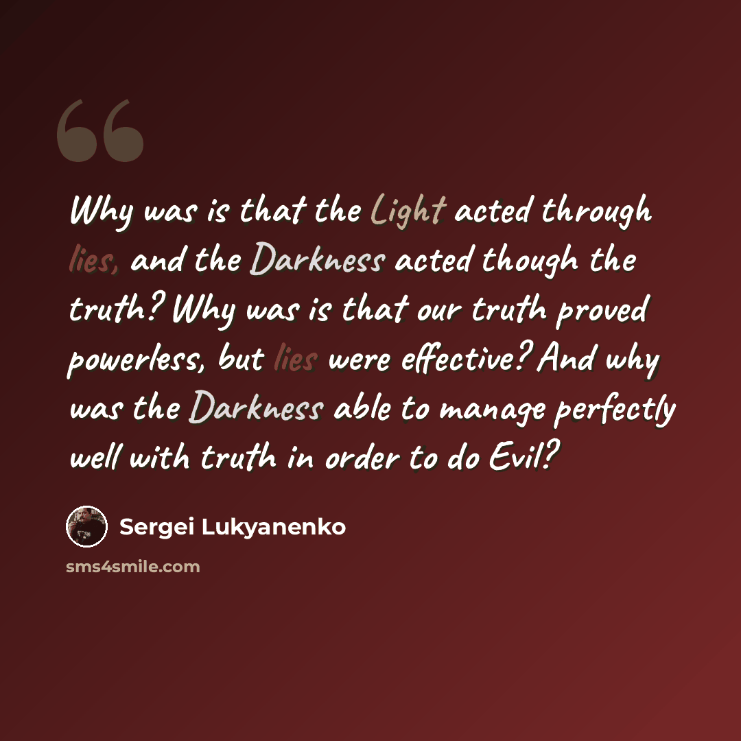 “Why was is that the Light acted through lies, and the Darkness acted though the truth? Why was is that our truth proved powerless, but lies were effective? And why was the Darkness able to manage perfectly well with truth in order to do Evil?” quote by Sergei Lukyanenko