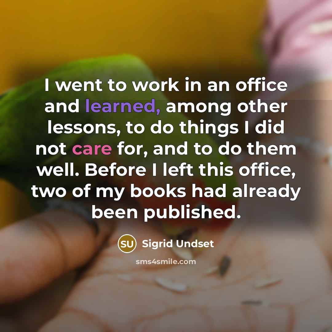 “I went to work in an office and learned, among other lessons, to do things I did not care for, and to do them well. Before I left this office, two of my books had already been published.” quote by Sigrid Undset