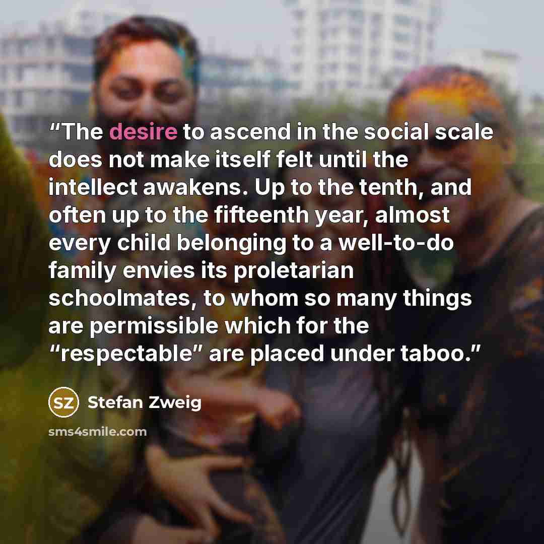 “The desire to ascend in the social scale does not make itself felt until the intellect awakens. Up to the tenth, and often up to the fifteenth year, almost every child belonging to a well-to-do family envies its proletarian schoolmates, to whom so many things are permissible which for the…” quote by Stefan Zweig