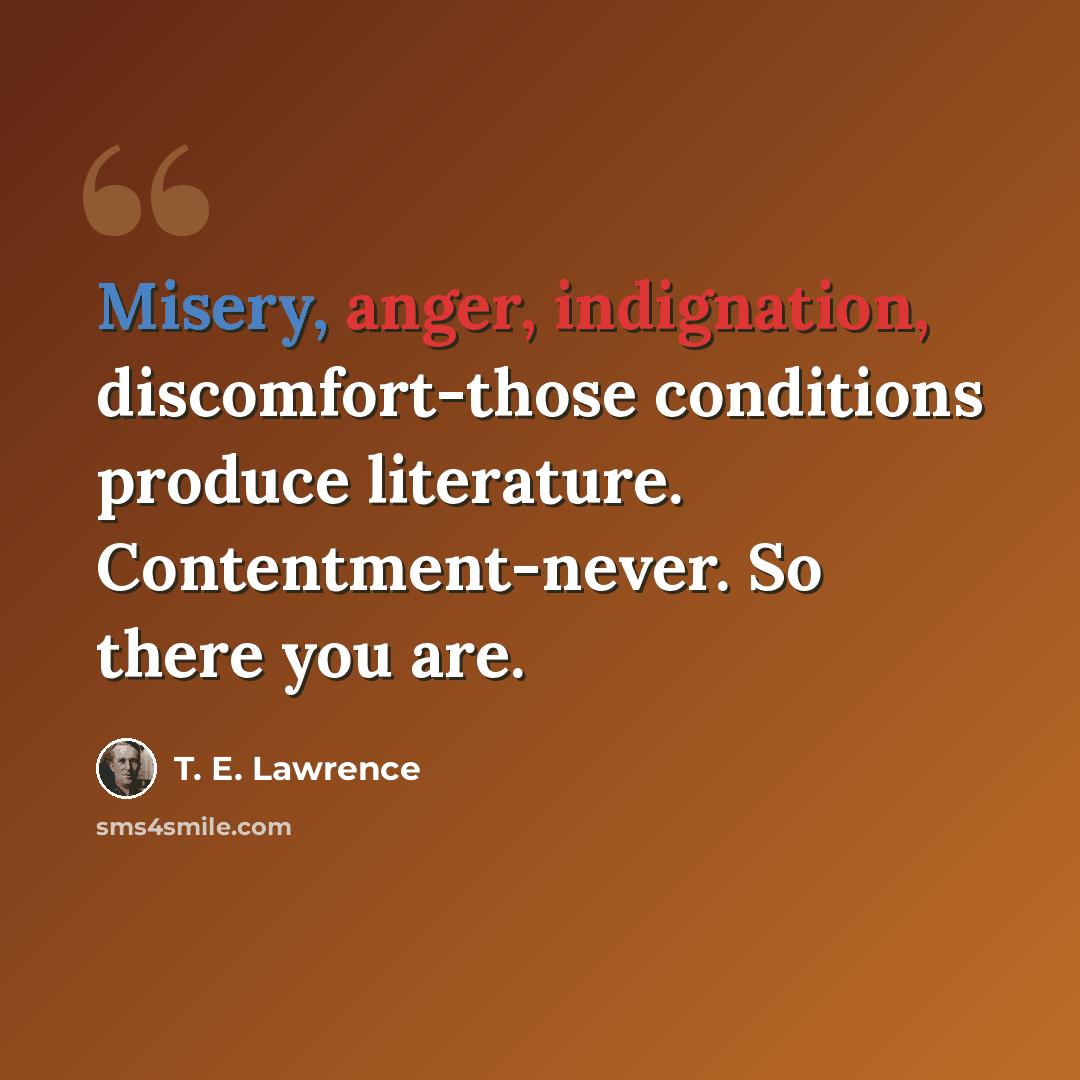 “Misery, anger, indignation, discomfort-those conditions produce literature. Contentment-never. So there you are.” quote by T. E. Lawrence