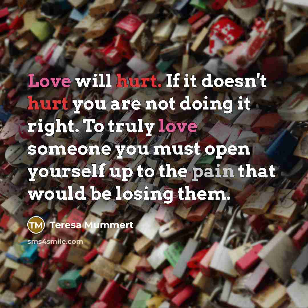 “Love will hurt. If it doesn't hurt you are not doing it right. To truly love someone you must open yourself up to the pain that would be losing them.” quote by Teresa Mummert