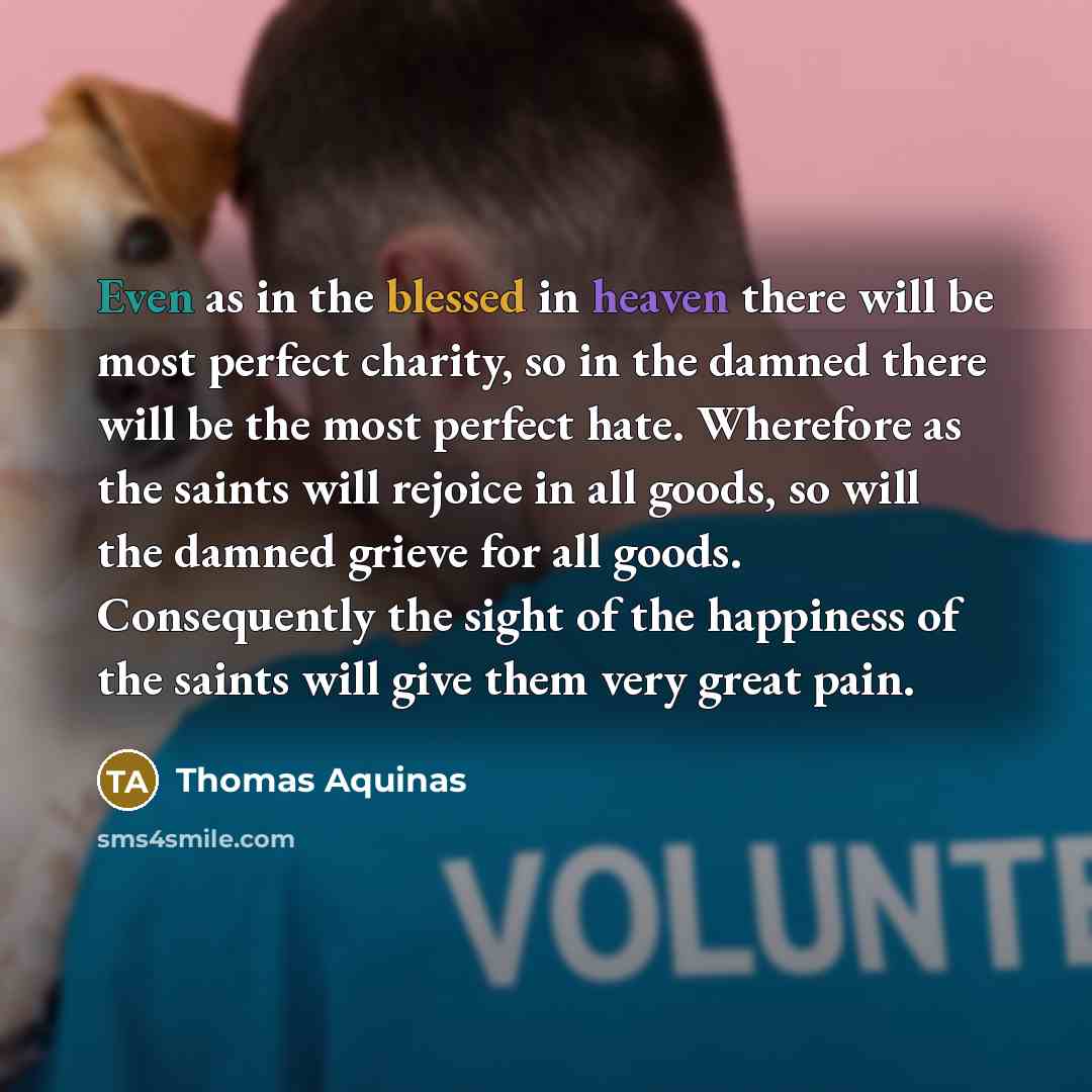 “Even as in the blessed in heaven there will be most perfect charity, so in the damned there will be the most perfect hate. Wherefore as the saints will rejoice in all goods, so will the damned grieve for all goods. Consequently the sight of the happiness of the saints will give them very great pain.” quote by Thomas Aquinas