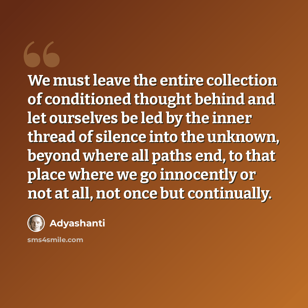 “We must leave the entire collection of conditioned thought behind and let ourselves be led by the inner thread of silence into the unknown, beyond where all paths end, to that place where we go innocently or not at all, not once but continually.” quote by Adyashanti