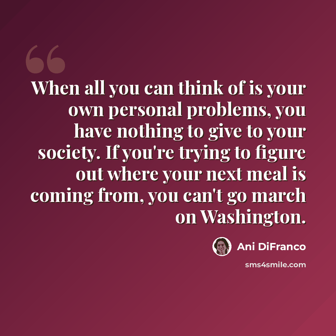 “When all you can think of is your own personal problems, you have nothing to give to your society. If you're trying to figure out where your next meal is coming from, you can't go march on Washington.” quote by Ani DiFranco